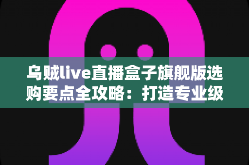 乌贼live直播盒子旗舰版选购要点全攻略:打造专业级直播间的明智之选 乌贼live直播盒子旗舰版选购要点全攻略:打造专业级直播间的明智之选