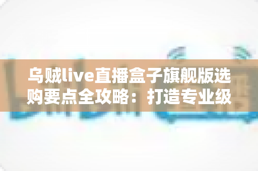 乌贼live直播盒子旗舰版选购要点全攻略:打造专业级直播间的明智之选 乌贼live直播盒子旗舰版选购要点全攻略:打造专业级直播间的明智之选