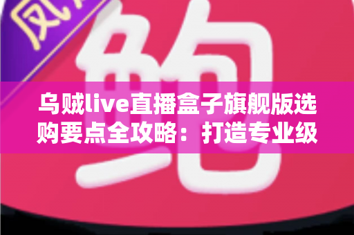 乌贼live直播盒子旗舰版选购要点全攻略：打造专业级直播间的明智之选