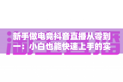 新手做电竞抖音直播从零到一:小白也能快速上手的实战运营指南 新手做电竞抖音直播从零到一:小白也能快速上手的实战运营指南