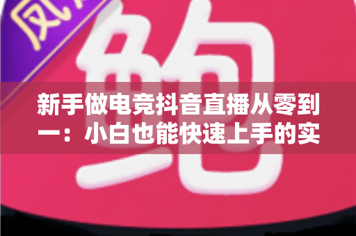 新手做电竞抖音直播从零到一：小白也能快速上手的实战运营指南