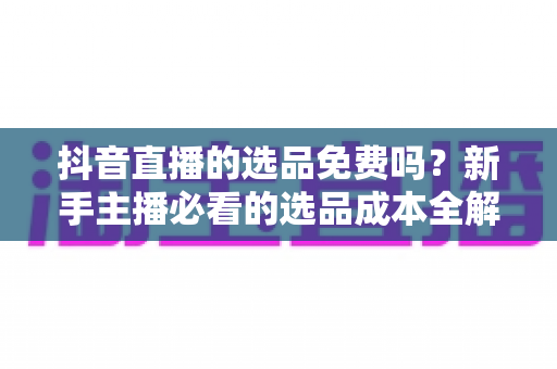 抖音直播的选品免费吗？新手主播必看的选品成本全解析与免费选品实操指南