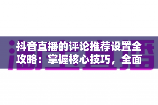 抖音直播的评论推荐设置全攻略：掌握核心技巧，全面提升直播间互动率与流量转化