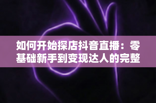 如何开始探店抖音直播：零基础新手到变现达人的完整实战指南