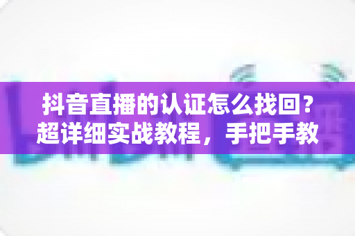 抖音直播的认证怎么找回?超详细实战教程,手把手教你快速恢复实名认证与直播权限 抖音直播的认证怎么找回?超详细实战教程,手把手教你快速恢复实名认证与直播权限