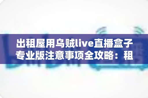 出租屋用乌贼live直播盒子专业版注意事项全攻略：租房主播必备的稳定直播实用指南