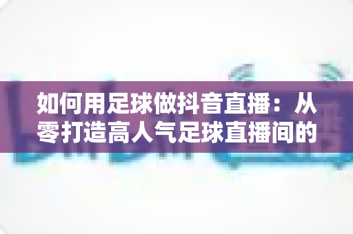 如何用足球做抖音直播：从零打造高人气足球直播间的完整运营指南