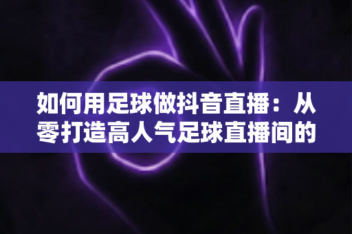 如何用足球做抖音直播：从零打造高人气足球直播间的完整运营指南