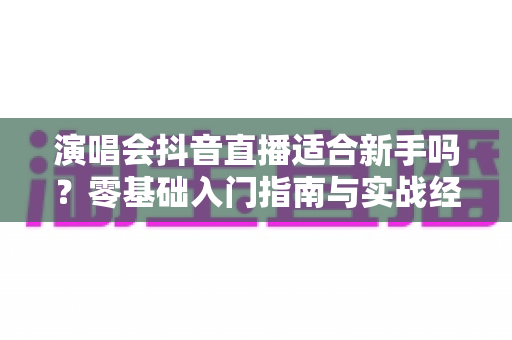 演唱会抖音直播适合新手吗?零基础入门指南与实战经验全解析 演唱会抖音直播适合新手吗?零基础入门指南与实战经验全解析
