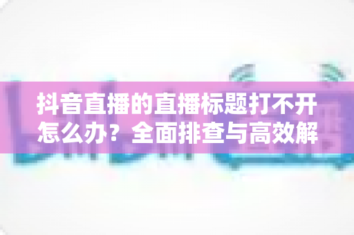 抖音直播的直播标题打不开怎么办？全面排查与高效解决指南，助你快速恢复直播功能