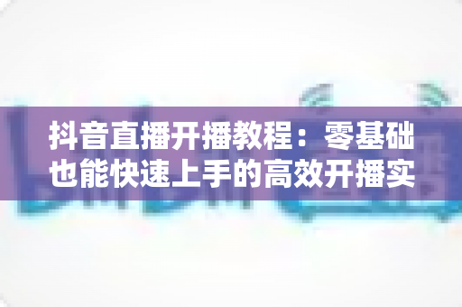 抖音直播开播教程:零基础也能快速上手的高效开播实战指南 抖音直播开播教程:零基础也能快速上手的高效开播实战指南