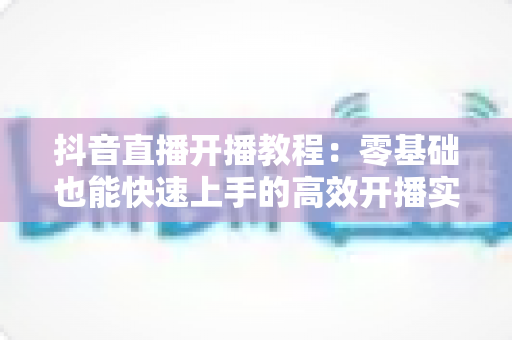 抖音直播开播教程:零基础也能快速上手的高效开播实战指南 抖音直播开播教程:零基础也能快速上手的高效开播实战指南