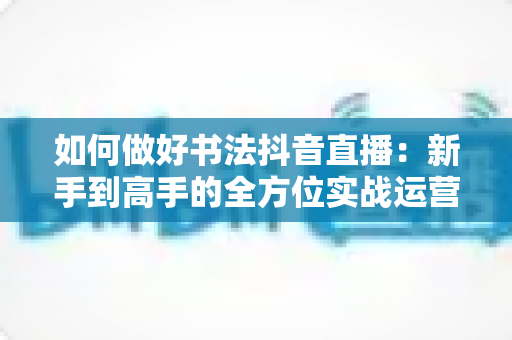 如何做好书法抖音直播:新手到高手的全方位实战运营指南 如何做好书法抖音直播:新手到高手的全方位实战运营指南