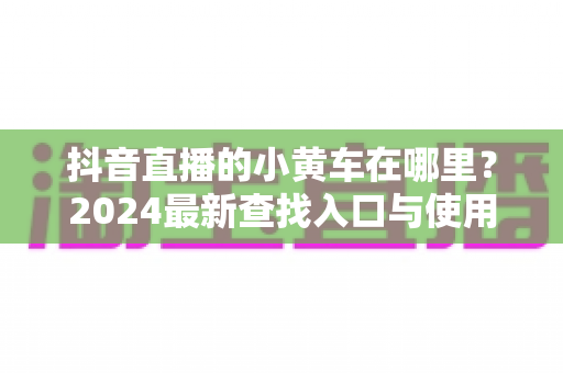 抖音直播的小黄车在哪里?2024最新查找入口与使用全攻略,新手也能秒懂 抖音直播的小黄车在哪里?2024最新查找入口与使用全攻略,新手也能秒懂