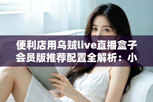 便利店用乌贼live直播盒子会员版推荐配置全解析:小门店也能玩转高清店播 便利店用乌贼live直播盒子会员版推荐配置全解析:小门店也能玩转高清店播