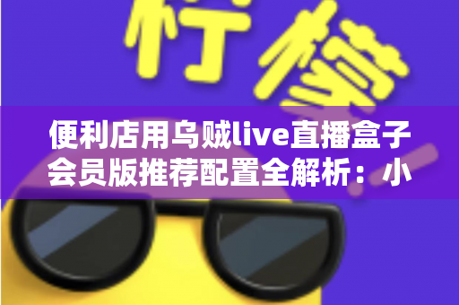 便利店用乌贼live直播盒子会员版推荐配置全解析：小门店也能玩转高清店播
