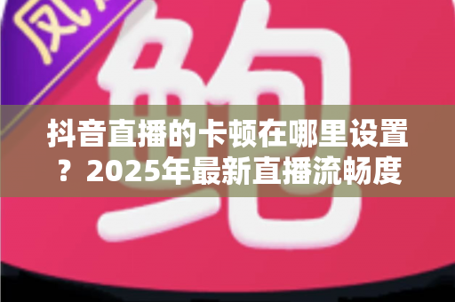抖音直播的卡顿在哪里设置？2025年最新直播流畅度优化全攻略，一文学会告别卡顿烦恼