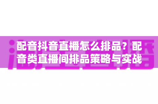 配音抖音直播怎么排品?配音类直播间排品策略与实战技巧全解析 配音抖音直播怎么排品?配音类直播间排品策略与实战技巧全解析