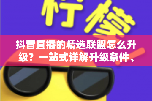 抖音直播的精选联盟怎么升级?一站式详解升级条件、流程与实用技巧 抖音直播的精选联盟怎么升级?一站式详解升级条件、流程与实用技巧