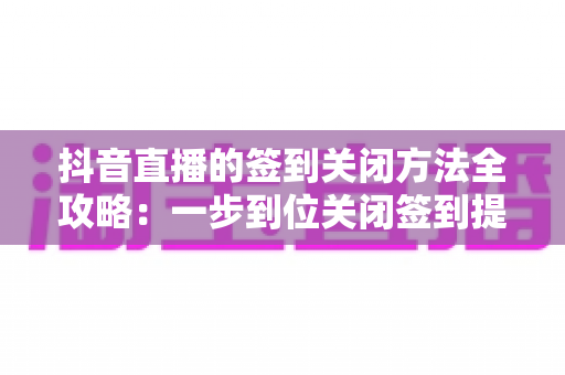抖音直播的签到关闭方法全攻略:一步到位关闭签到提醒,还你清爽直播间体验 抖音直播的签到关闭方法全攻略:一步到位关闭签到提醒,还你清爽直播间体验