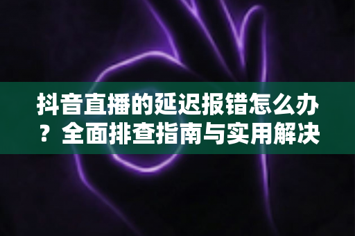 抖音直播的延迟报错怎么办?全面排查指南与实用解决方案,让直播畅快无阻 抖音直播的延迟报错怎么办?全面排查指南与实用解决方案,让直播畅快无阻