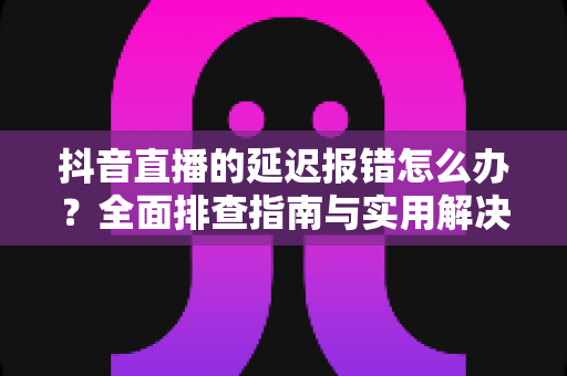 抖音直播的延迟报错怎么办？全面排查指南与实用解决方案，让直播畅快无阻
