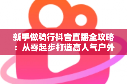 新手做骑行抖音直播全攻略：从零起步打造高人气户外直播间