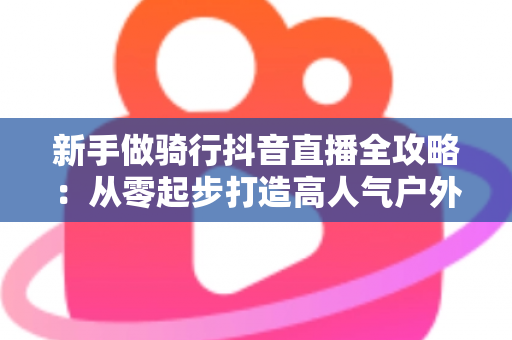 新手做骑行抖音直播全攻略：从零起步打造高人气户外直播间