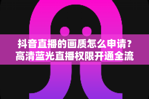 抖音直播的画质怎么申请？高清蓝光直播权限开通全流程详解
