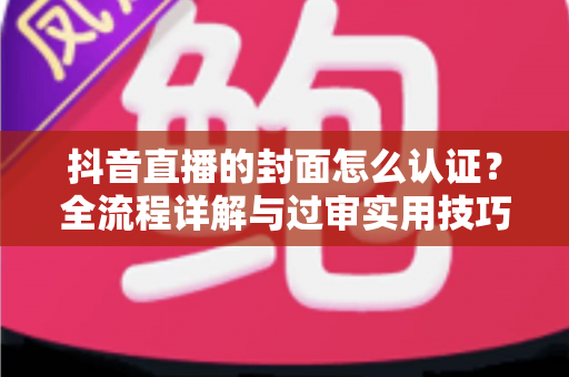 抖音直播的封面怎么认证?全流程详解与过审实用技巧一站式指南 抖音直播的封面怎么认证?全流程详解与过审实用技巧一站式指南