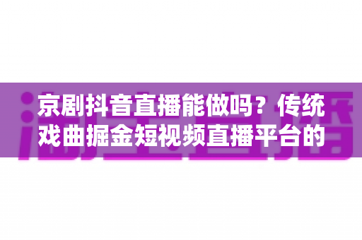 京剧抖音直播能做吗?传统戏曲掘金短视频直播平台的全方位实战解析与前景展望 京剧抖音直播能做吗?传统戏曲掘金短视频直播平台的全方位实战解析与前景展望