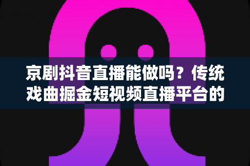 京剧抖音直播能做吗？传统戏曲掘金短视频直播平台的全方位实战解析与前景展望
