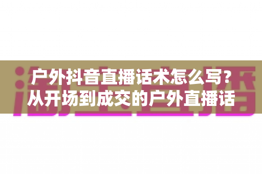 户外抖音直播话术怎么写？从开场到成交的户外直播话术全攻略
