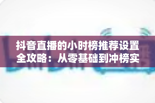 抖音直播的小时榜推荐设置全攻略:从零基础到冲榜实战的完整指南 抖音直播的小时榜推荐设置全攻略:从零基础到冲榜实战的完整指南