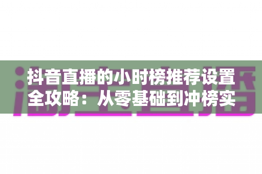 抖音直播的小时榜推荐设置全攻略:从零基础到冲榜实战的完整指南 抖音直播的小时榜推荐设置全攻略:从零基础到冲榜实战的完整指南