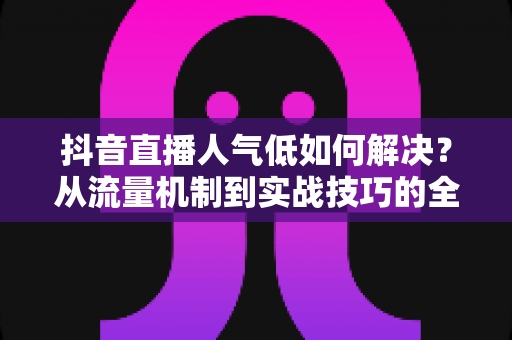 抖音直播人气低如何解决?从流量机制到实战技巧的全链路优化指南 抖音直播人气低如何解决?从流量机制到实战技巧的全链路优化指南