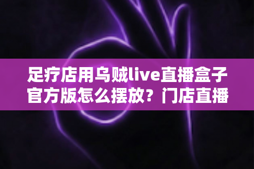 足疗店用乌贼live直播盒子官方版怎么摆放？门店直播设备摆放全攻略与实用技巧