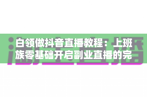 白领做抖音直播教程:上班族零基础开启副业直播的完整实战指南 白领做抖音直播教程:上班族零基础开启副业直播的完整实战指南