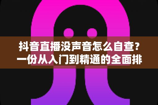 抖音直播没声音怎么自查？一份从入门到精通的全面排查指南