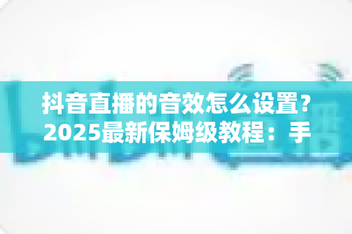 抖音直播的音效怎么设置?2025最新保姆级教程:手机端+电脑端全流程详解,助你打造专业级直播间音效体验 抖音直播的音效怎么设置?2025最新保姆级教程:手机端+电脑端全流程详解,助你打造专业级直播间音效体验