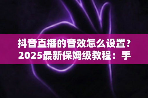 抖音直播的音效怎么设置？2025最新保姆级教程：手机端+电脑端全流程详解，助你打造专业级直播间音效体验