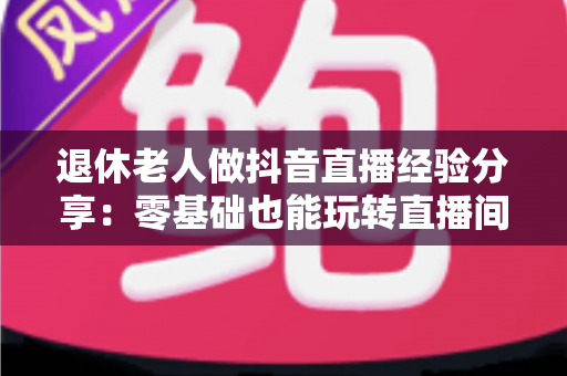 退休老人做抖音直播经验分享：零基础也能玩转直播间的实用指南