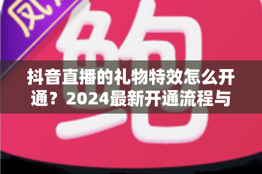 抖音直播的礼物特效怎么开通?2024最新开通流程与主播涨粉变现全攻略 抖音直播的礼物特效怎么开通?2024最新开通流程与主播涨粉变现全攻略
