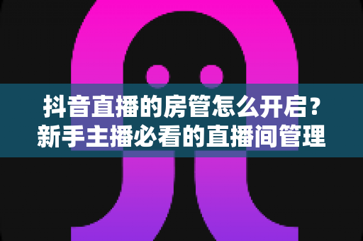 抖音直播的房管怎么开启?新手主播必看的直播间管理全攻略 抖音直播的房管怎么开启?新手主播必看的直播间管理全攻略