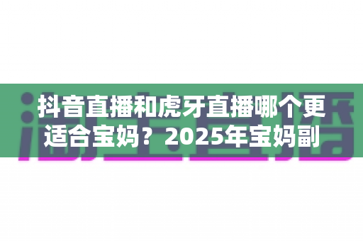 抖音直播和虎牙直播哪个更适合宝妈?2025年宝妈副业直播平台超全对比与实操指南 抖音直播和虎牙直播哪个更适合宝妈?2025年宝妈副业直播平台超全对比与实操指南