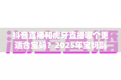 抖音直播和虎牙直播哪个更适合宝妈?2025年宝妈副业直播平台超全对比与实操指南 抖音直播和虎牙直播哪个更适合宝妈?2025年宝妈副业直播平台超全对比与实操指南