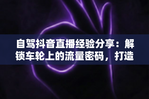 自驾抖音直播经验分享:解锁车轮上的流量密码,打造高人气移动直播间 自驾抖音直播经验分享:解锁车轮上的流量密码,打造高人气移动直播间