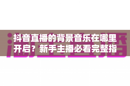 抖音直播的背景音乐在哪里开启?新手主播必看完整指南 抖音直播的背景音乐在哪里开启?新手主播必看完整指南