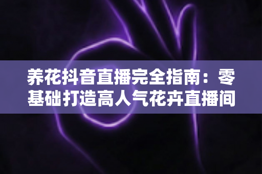 养花抖音直播完全指南：零基础打造高人气花卉直播间的实战秘籍