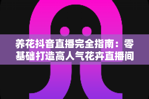 养花抖音直播完全指南：零基础打造高人气花卉直播间的实战秘籍